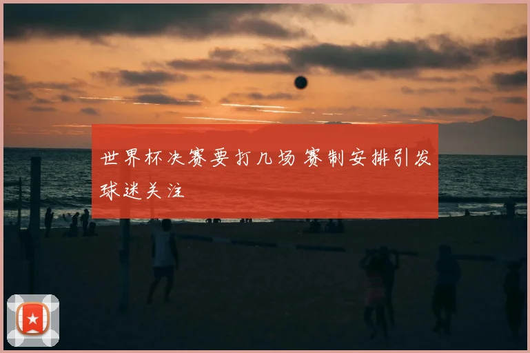 世界杯决赛要打几场 赛制安排引发球迷关注