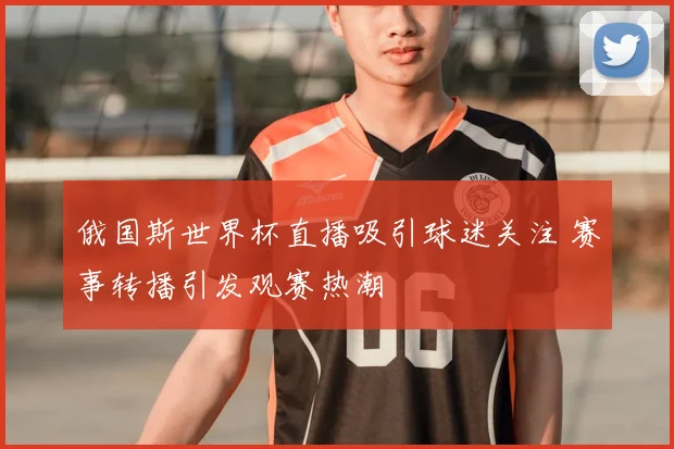 俄国斯世界杯直播吸引球迷关注 赛事转播引发观赛热潮