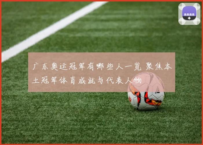 广东奥运冠军有哪些人一览 聚焦本土冠军体育成就与代表人物