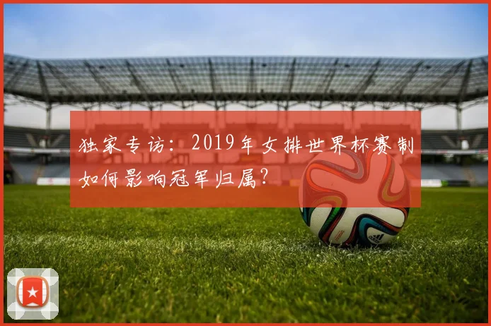独家专访:2019年女排世界杯赛制如何影响冠军归属?