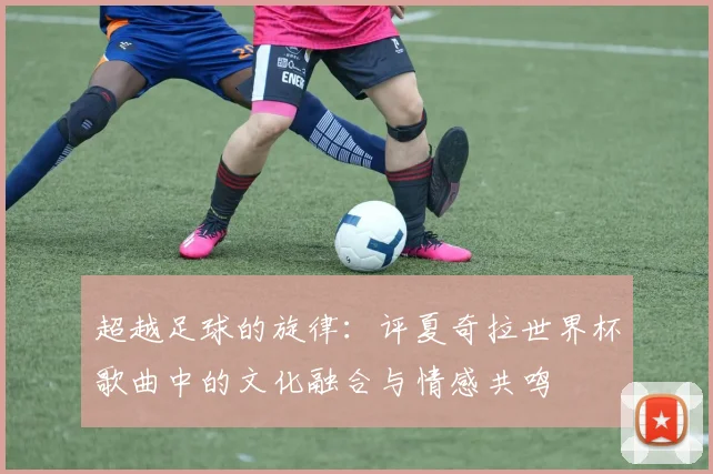 超越足球的旋律:评夏奇拉世界杯歌曲中的文化融合与情感共鸣